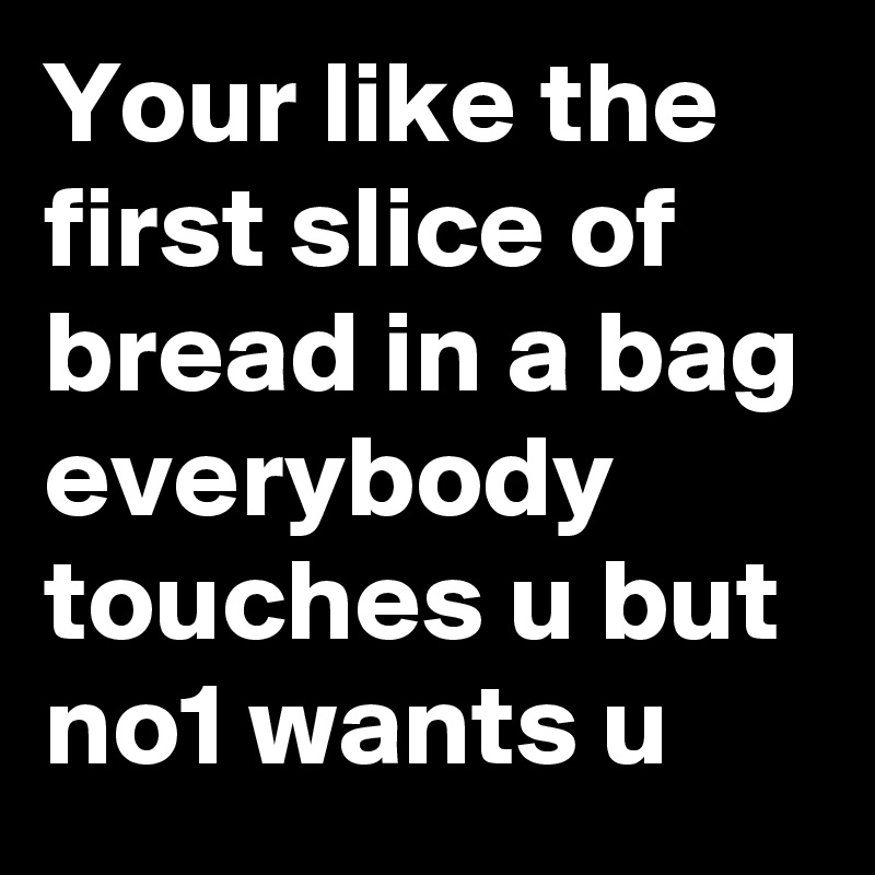 Your like the first slice of bread in a bag 
everybody touches u but no1 wants u