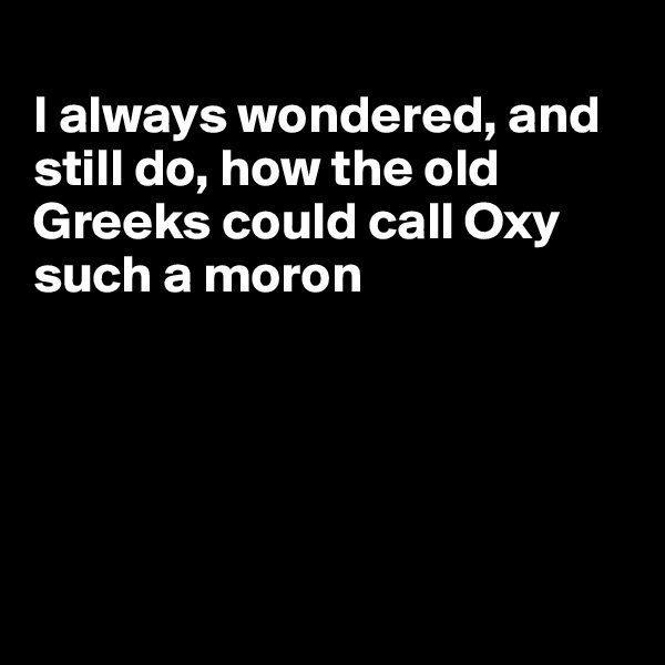 
I always wondered, and still do, how the old Greeks could call Oxy such a moron





