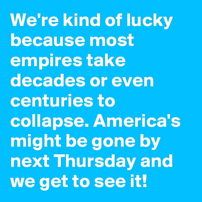 We're kind of lucky because most empires take decades or even centuries to collapse. America's might be gone by next Thursday and we get to see it!