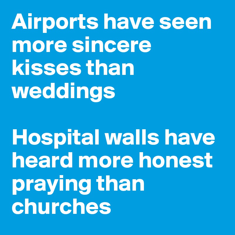 Airports have seen more sincere kisses than weddings 

Hospital walls have heard more honest praying than churches