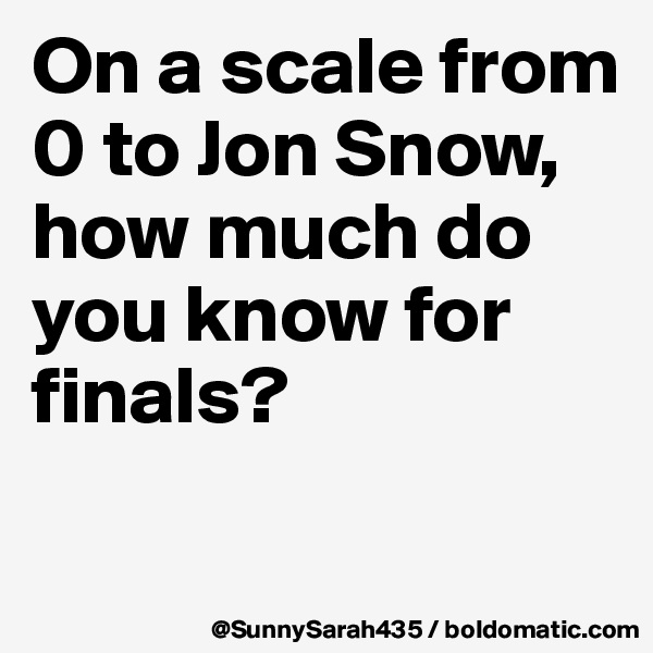 On a scale from 0 to Jon Snow, how much do you know for finals? 

