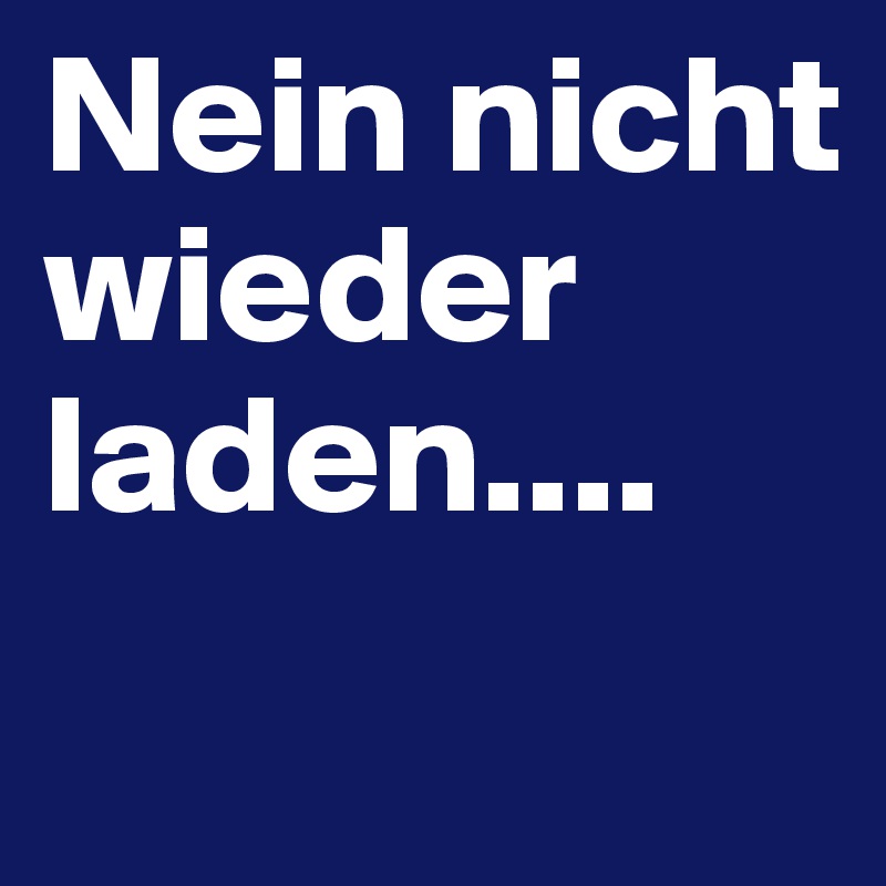 Nein nicht wieder laden....
