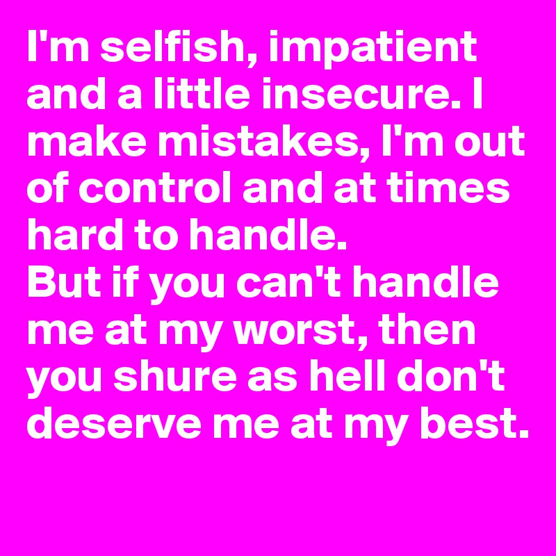 I'm selfish, impatient and a little insecure. I make mistakes, I'm out of control and at times hard to handle.
But if you can't handle me at my worst, then you shure as hell don't deserve me at my best.
