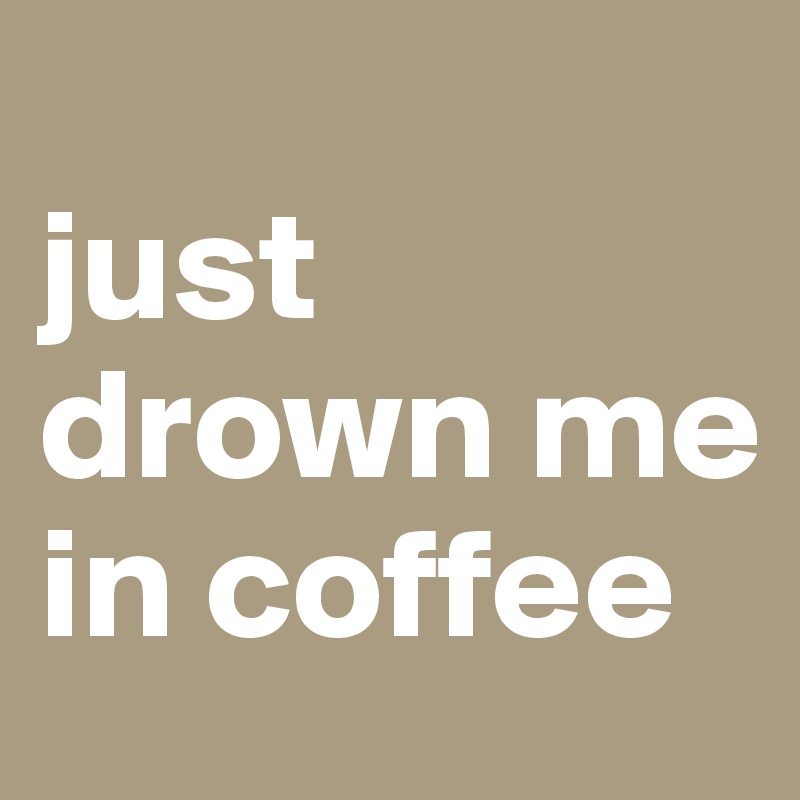 
just drown me in coffee