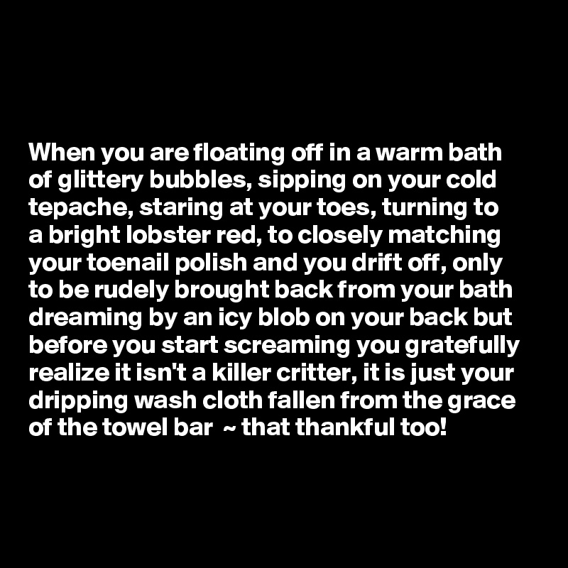



When you are floating off in a warm bath       of glittery bubbles, sipping on your cold tepache, staring at your toes, turning to     a bright lobster red, to closely matching your toenail polish and you drift off, only  to be rudely brought back from your bath dreaming by an icy blob on your back but before you start screaming you gratefully realize it isn't a killer critter, it is just your dripping wash cloth fallen from the grace of the towel bar  ~ that thankful too!   

