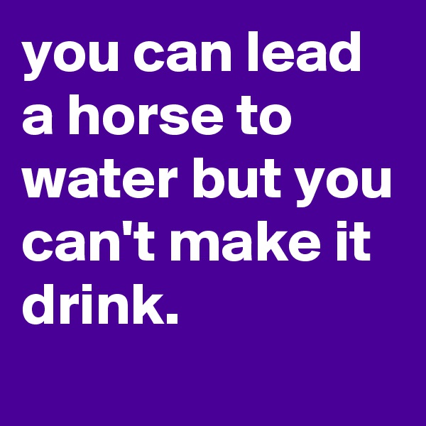you can lead a horse to water but you can't make it drink.