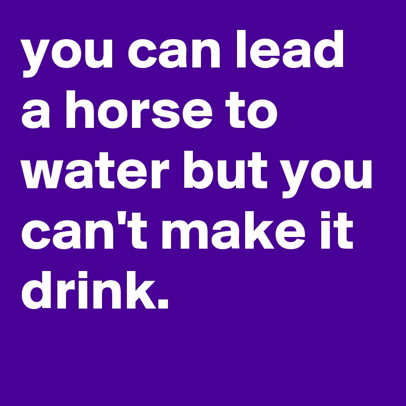 you can lead a horse to water but you can't make it drink.
