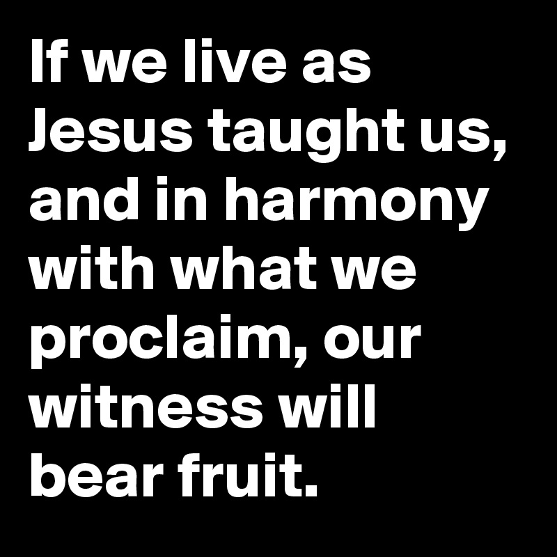 If we live as Jesus taught us, and in harmony with what we proclaim, our witness will bear fruit.