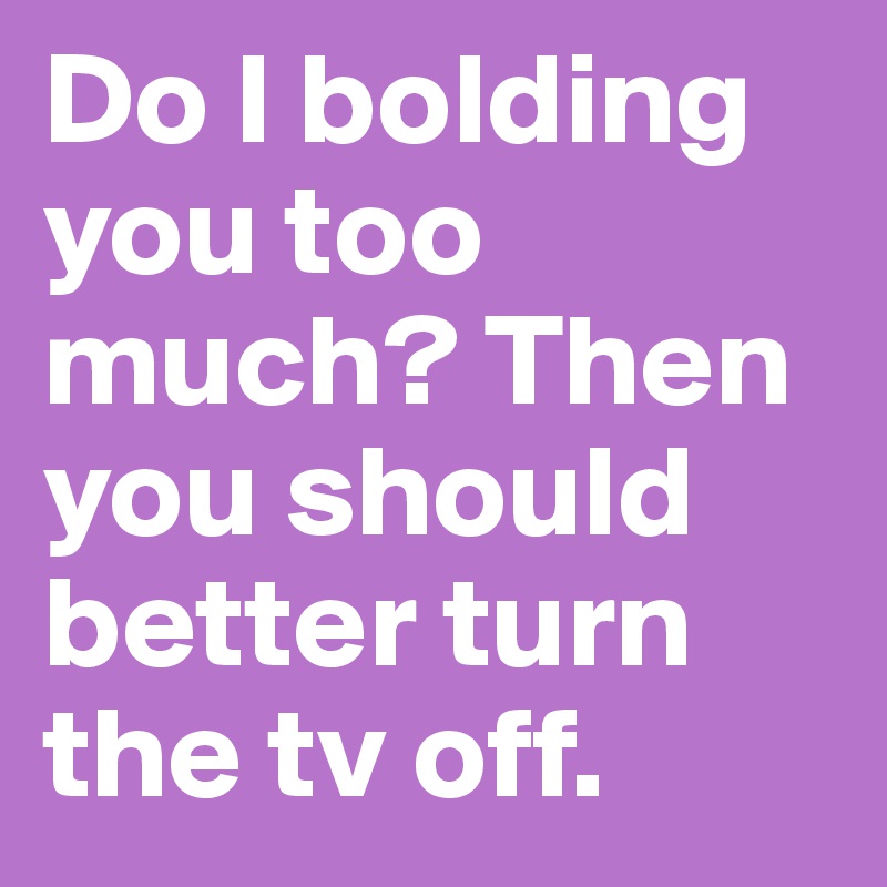 Do I bolding you too much? Then you should better turn the tv off.