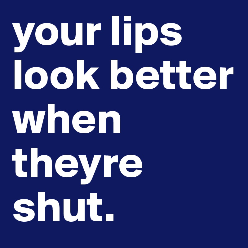 your lips look better when theyre shut.