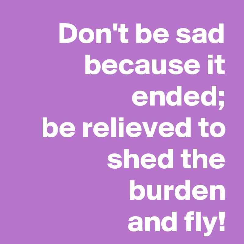 Don't be sad because it ended;
be relieved to shed the burden
and fly!