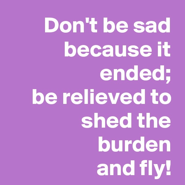 Don't be sad because it ended;
be relieved to shed the burden
and fly!