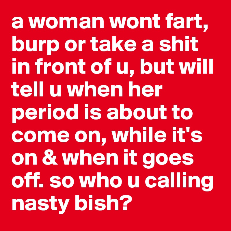 a woman wont fart, burp or take a shit in front of u, but will tell u when her period is about to come on, while it's on & when it goes off. so who u calling nasty bish?