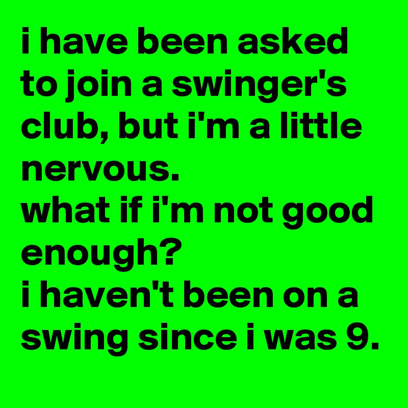 i have been asked to join a swinger's club, but i'm a little nervous. 
what if i'm not good enough? 
i haven't been on a swing since i was 9.