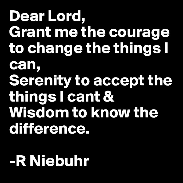 Dear Lord,
Grant me the courage to change the things I can,
Serenity to accept the things I cant & Wisdom to know the difference.

-R Niebuhr