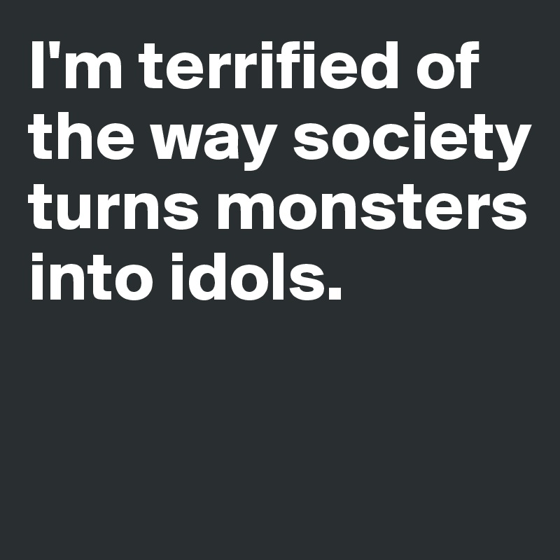 I'm terrified of the way society turns monsters into idols. 


