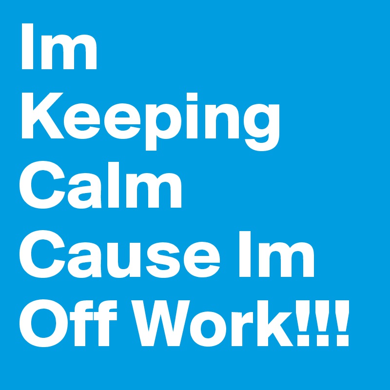 Im Keeping Calm Cause Im Off Work!!!