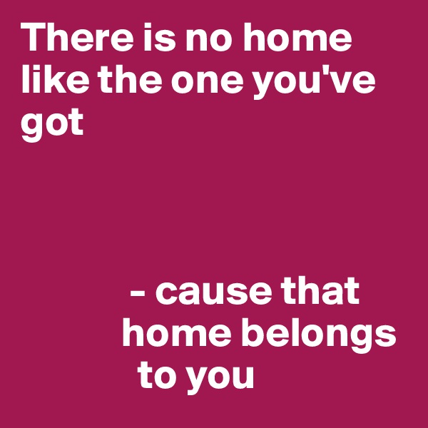 There is no home like the one you've got 



             - cause that       
            home belongs 
              to you
