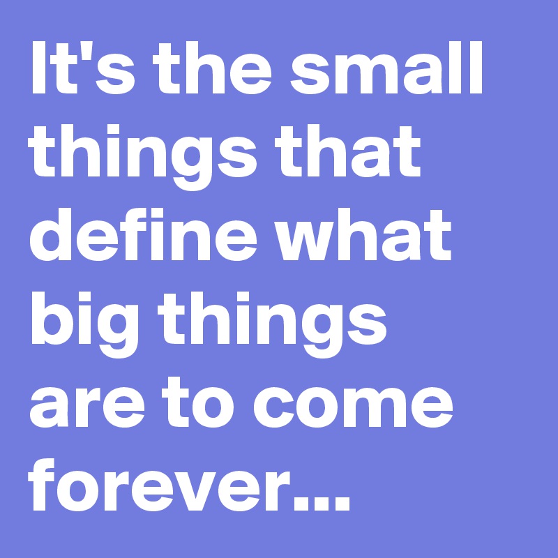 It's the small things that define what big things are to come forever...