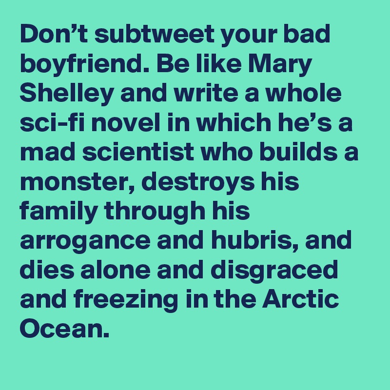 Don’t subtweet your bad boyfriend. Be like Mary Shelley and write a whole sci-fi novel in which he’s a mad scientist who builds a monster, destroys his family through his arrogance and hubris, and dies alone and disgraced and freezing in the Arctic Ocean.
