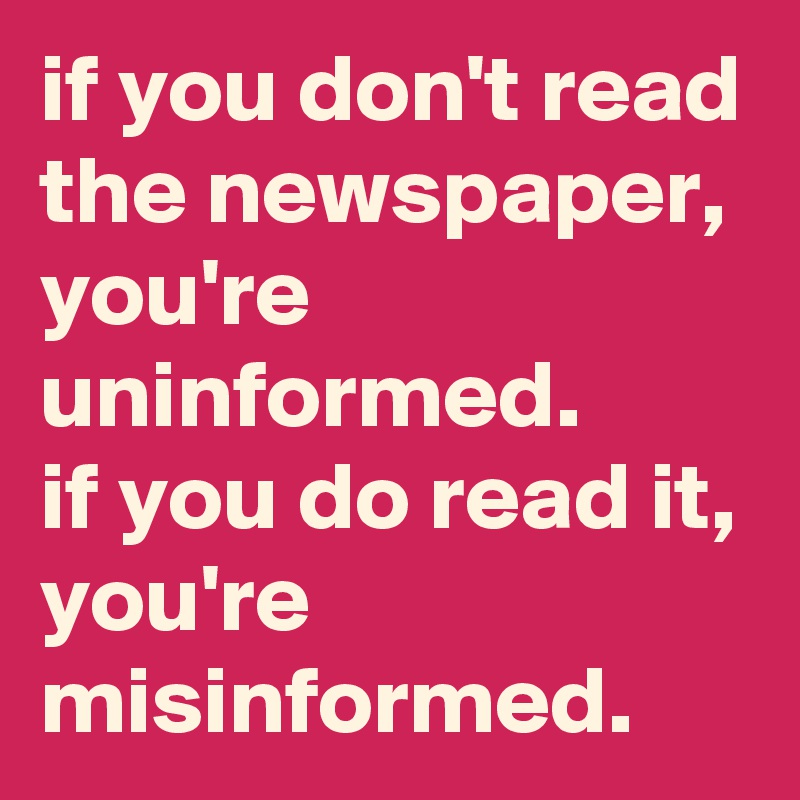 if you don't read the newspaper, you're uninformed. 
if you do read it, you're misinformed.