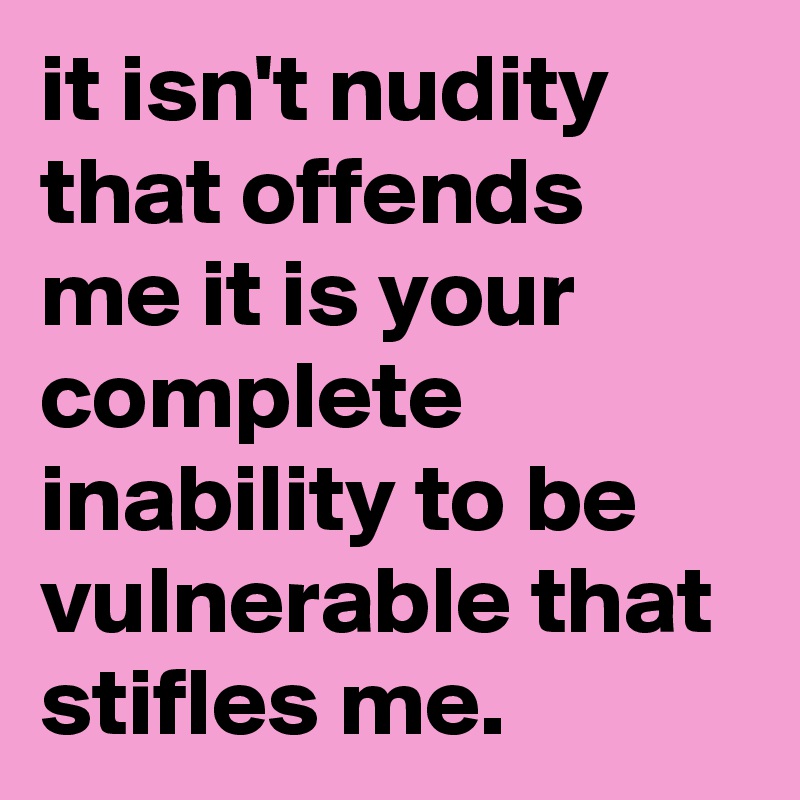 it isn't nudity that offends me it is your complete inability to be vulnerable that stifles me.