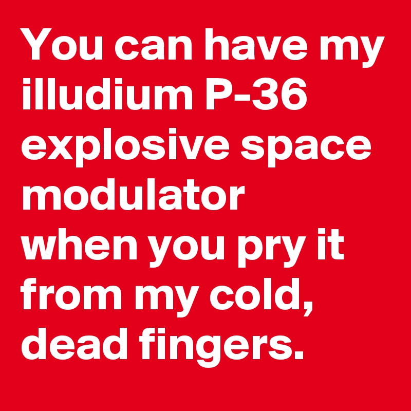 You can have my illudium P-36 explosive space modulator  when you pry it from my cold, dead fingers.