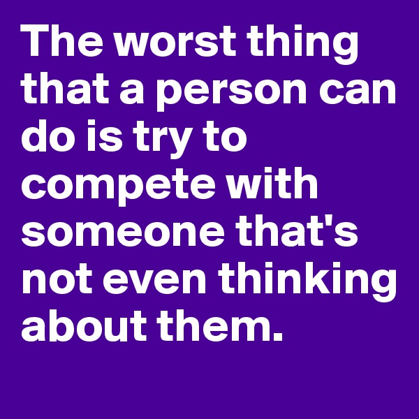 The worst thing that a person can do is try to compete with someone that's not even thinking about them. 