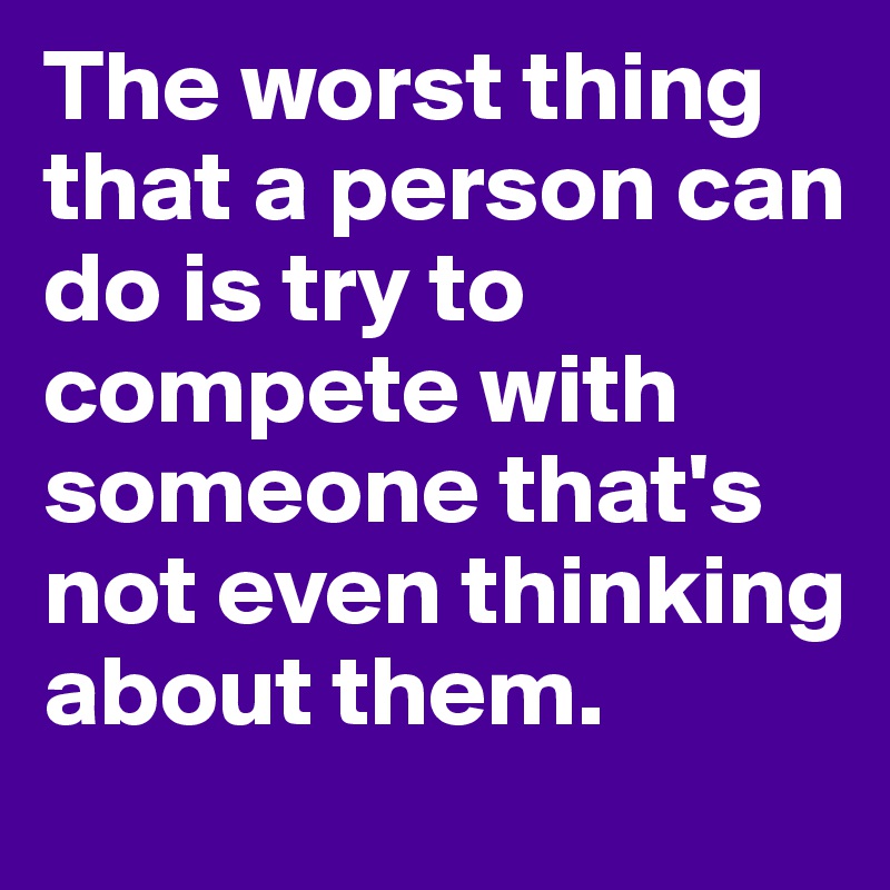 The worst thing that a person can do is try to compete with someone that's not even thinking about them. 