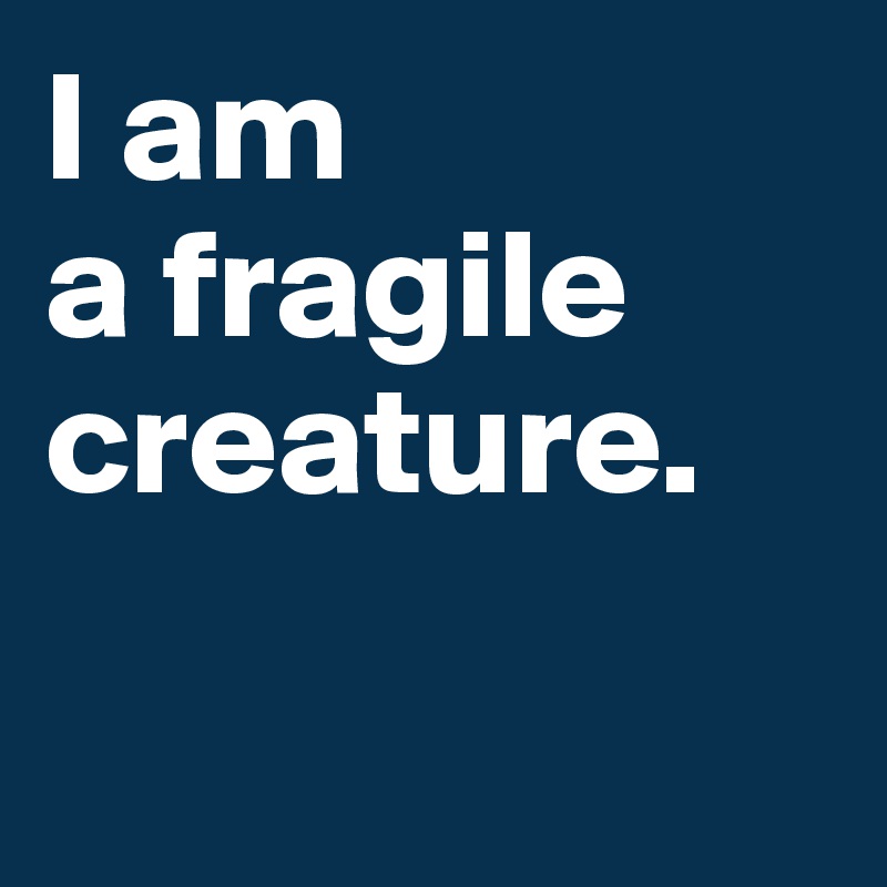 I am 
a fragile creature. 

