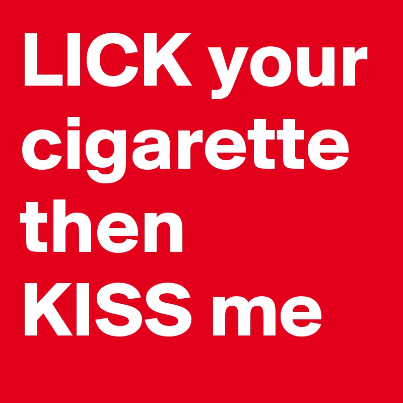 LICK your cigarette then KISS me 
