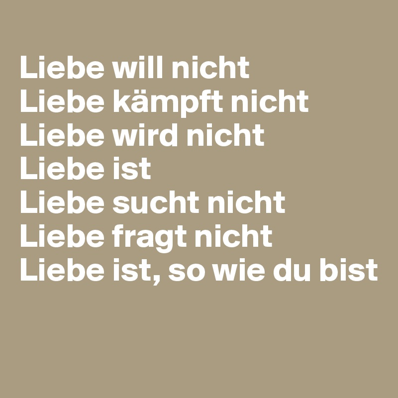 
Liebe will nicht
Liebe kämpft nicht
Liebe wird nicht
Liebe ist
Liebe sucht nicht
Liebe fragt nicht
Liebe ist, so wie du bist

