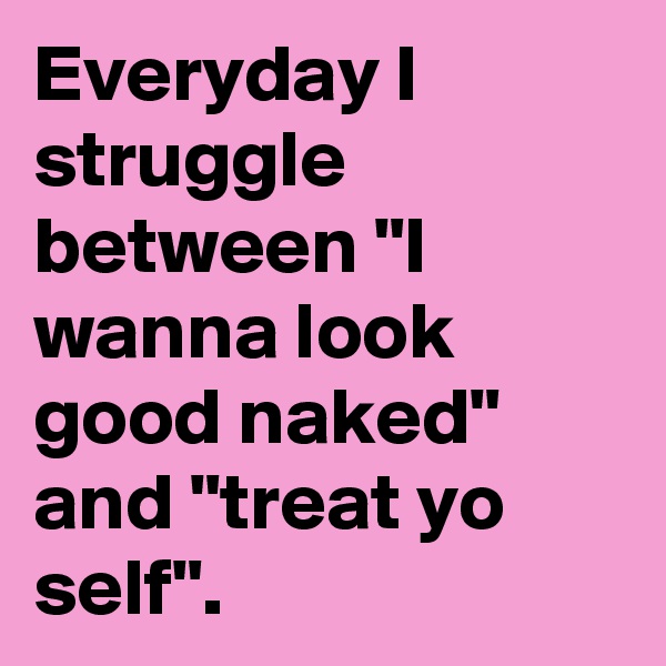 Everyday I struggle between "I wanna look good naked" and "treat yo self".