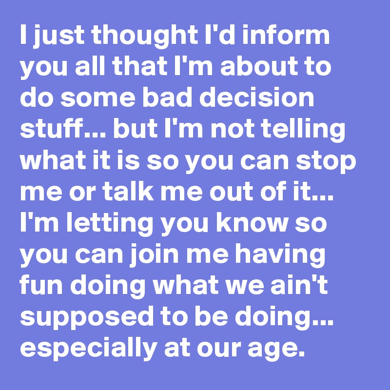 I just thought I'd inform you all that I'm about to do some bad decision stuff... but I'm not telling what it is so you can stop me or talk me out of it... I'm letting you know so you can join me having fun doing what we ain't supposed to be doing... especially at our age. 