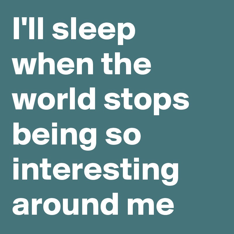 I'll sleep when the world stops being so interesting around me