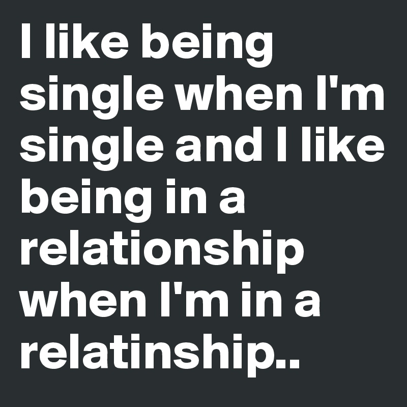 I like being single when I'm single and I like being in a relationship when I'm in a relatinship..