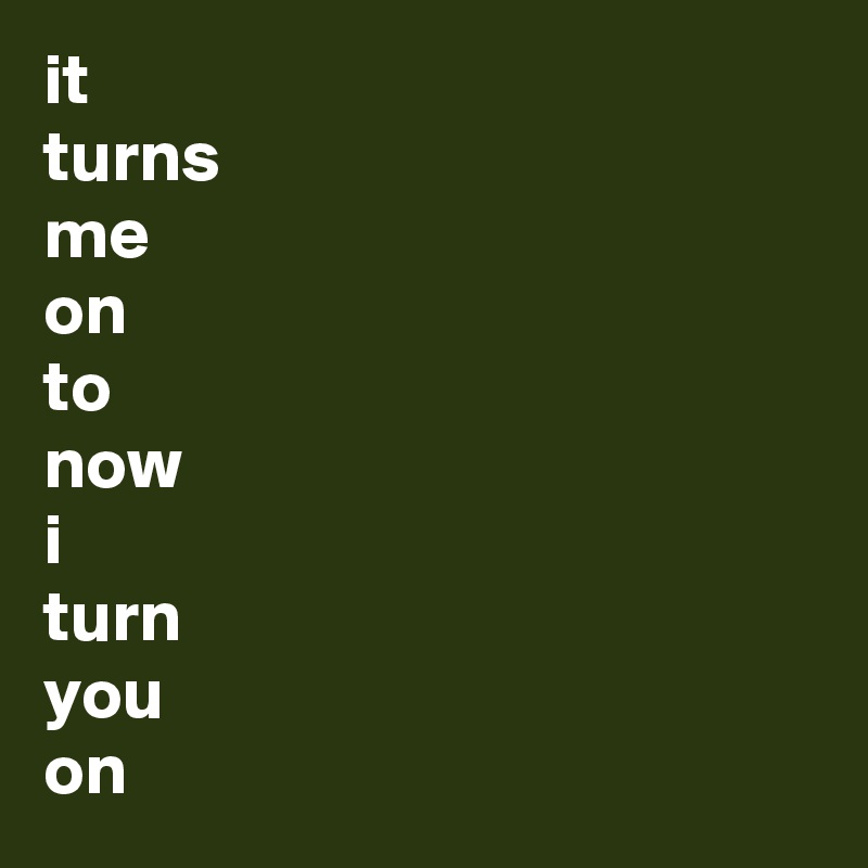 it
turns
me
on
to
now
i
turn
you
on