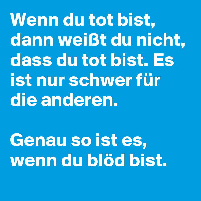 Wenn du tot bist, dann weißt du nicht, dass du tot bist. Es ist nur schwer für die anderen. 

Genau so ist es, wenn du blöd bist.