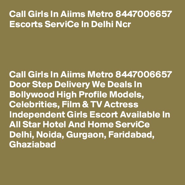 Call Girls In Aiims Metro 8447006657 Escorts ServiCe In Delhi Ncr                   




Call Girls In Aiims Metro 8447006657 Door Step Delivery We Deals In Bollywood High Profile Models, Celebrities, Film & TV Actress Independent Girls Escort Available In All Star Hotel And Home ServiCe Delhi, Noida, Gurgaon, Faridabad, Ghaziabad
