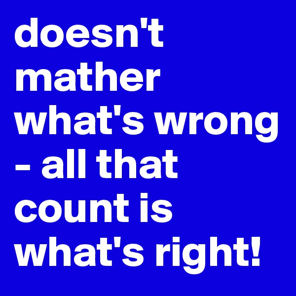 doesn't mather what's wrong - all that count is what's right!