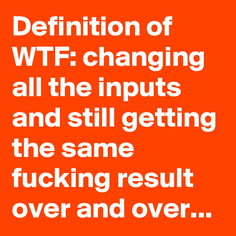 Definition of WTF: changing all the inputs and still getting the same fucking result over and over... 