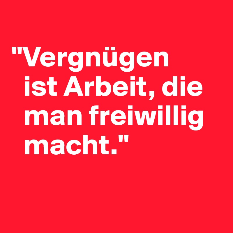 
"Vergnügen  
  ist Arbeit, die   
  man freiwillig   
  macht."

