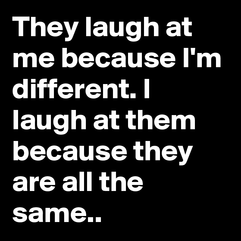 They laugh at me because I'm different. I laugh at them because they ...