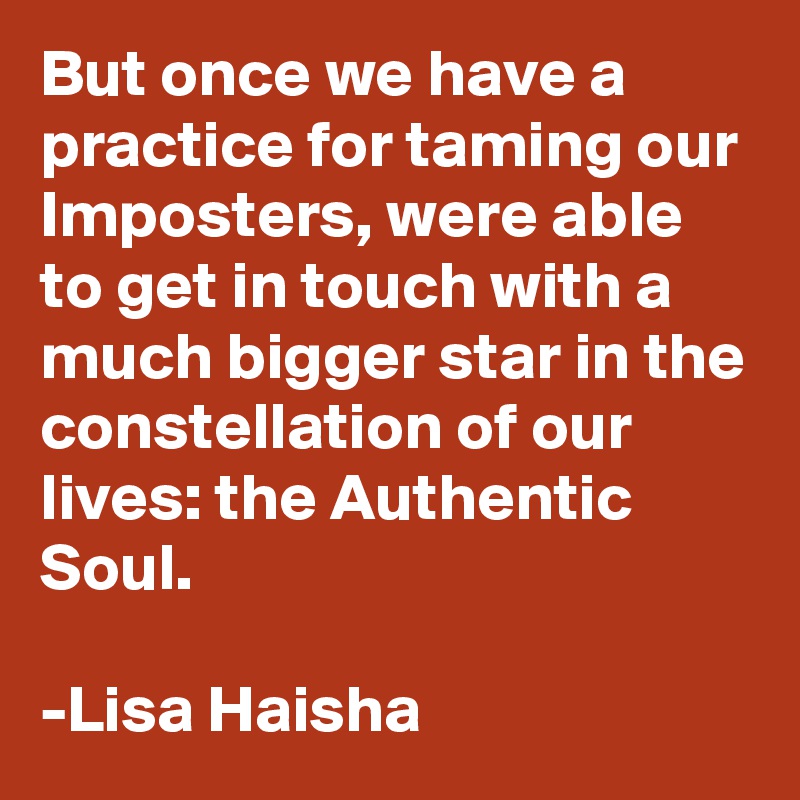 But once we have a practice for taming our Imposters, were able to get in touch with a much bigger star in the constellation of our lives: the Authentic Soul.  

-Lisa Haisha