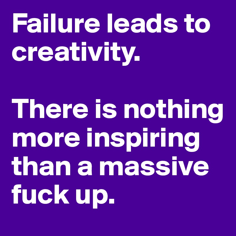 Failure leads to creativity.

There is nothing more inspiring than a massive fuck up.