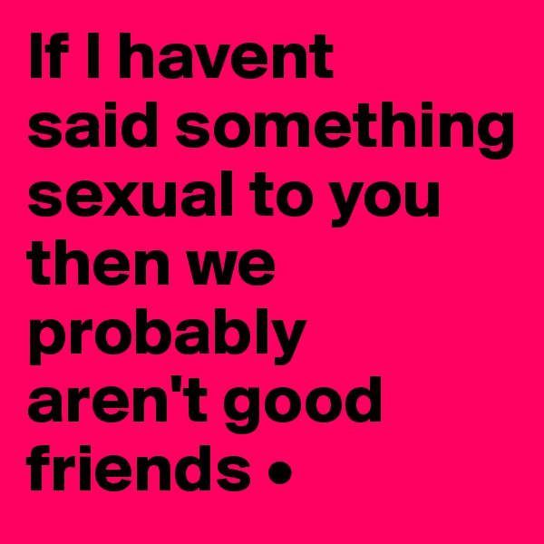 If I havent
said something sexual to you then we probably
aren't good friends •