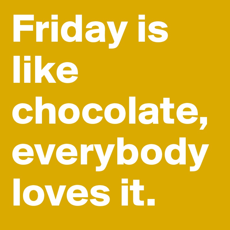 Friday is like 
chocolate,everybody loves it.