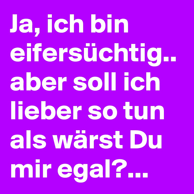 Ja, ich bin eifersüchtig.. aber soll ich lieber so tun als wärst Du mir egal?... 