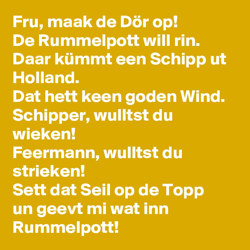 Fru, maak de Dör op!
De Rummelpott will rin.
Daar kümmt een Schipp ut Holland.
Dat hett keen goden Wind.
Schipper, wulltst du wieken!
Feermann, wulltst du strieken!
Sett dat Seil op de Topp
un geevt mi wat inn Rummelpott!