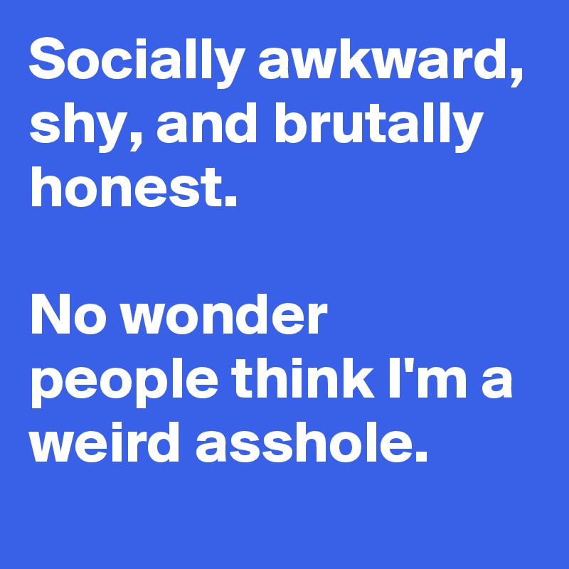 Socially awkward, shy, and brutally honest. 

No wonder people think I'm a weird asshole.